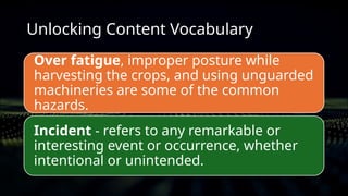 Unlocking Content Vocabulary
Over fatigue, improper posture while
harvesting the crops, and using unguarded
machineries are some of the common
hazards.
Incident - refers to any remarkable or
interesting event or occurrence, whether
intentional or unintended.
 