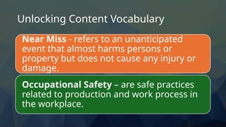 Unlocking Content Vocabulary
Near Miss - refers to an unanticipated
event that almost harms persons or
property but does not cause any injury or
damage.
Occupational Safety – are safe practices
related to production and work process in
the workplace.
 
