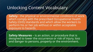 Unlocking Content Vocabulary
Safety - the physical or environmental conditions of work
which comply with the prescribed Occupational Health
Safety (OHS) standards and which allow the workers to
perform his or her job without or within acceptable
exposure to hazards
Safety Measures – is an action, or procedure that is
designed to lower the occurrence or risk of injury, loss
and danger to persons, property or the environment.
 