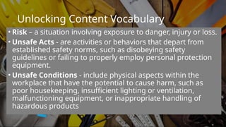 Unlocking Content Vocabulary
• Risk – a situation involving exposure to danger, injury or loss.
• Unsafe Acts - are activities or behaviors that depart from
established safety norms, such as disobeying safety
guidelines or failing to properly employ personal protection
equipment.
• Unsafe Conditions - include physical aspects within the
workplace that have the potential to cause harm, such as
poor housekeeping, insufficient lighting or ventilation,
malfunctioning equipment, or inappropriate handling of
hazardous products
 
