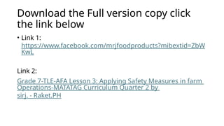 Download the Full version copy click
the link below
• Link 1:
https://www.facebook.com/mrjfoodproducts?mibextid=ZbW
KwL
Link 2:
Grade 7-TLE-AFA Lesson 3: Applying Safety Measures in farm
Operations-MATATAG Curriculum Quarter 2 by
sirj. - Raket.PH
 