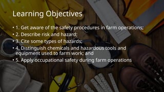 Learning Objectives
• 1. Get aware of the safety procedures in farm operations;
• 2. Describe risk and hazard;
• 3. Cite some types of hazards;
• 4. Distinguish chemicals and hazardous tools and
equipment used to farm work; and
• 5. Apply occupational safety during farm operations
 