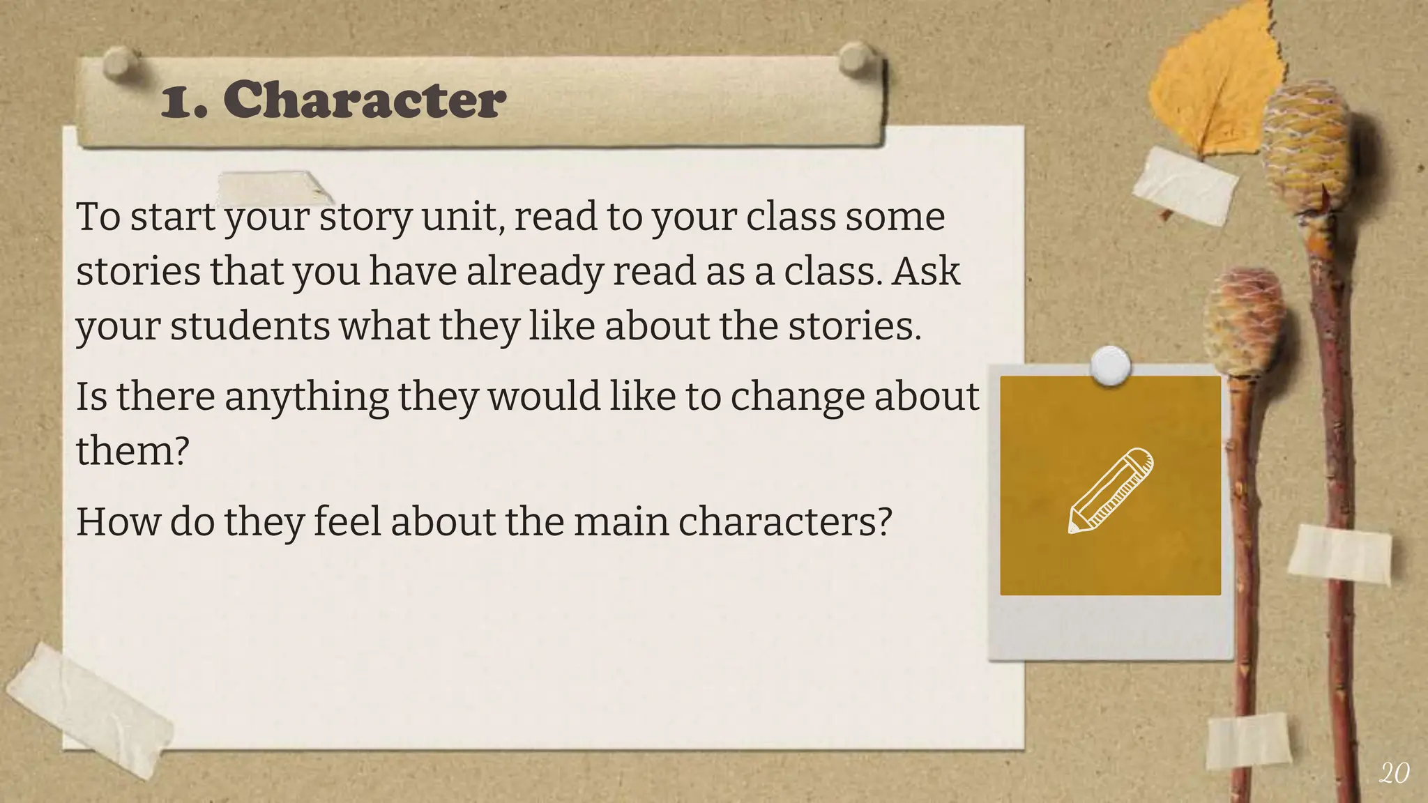 1. Character
To start your story unit, read to your class some
stories that you have already read as a class. Ask
your students what they like about the stories.
Is there anything they would like to change about
them?
How do they feel about the main characters?
20
 