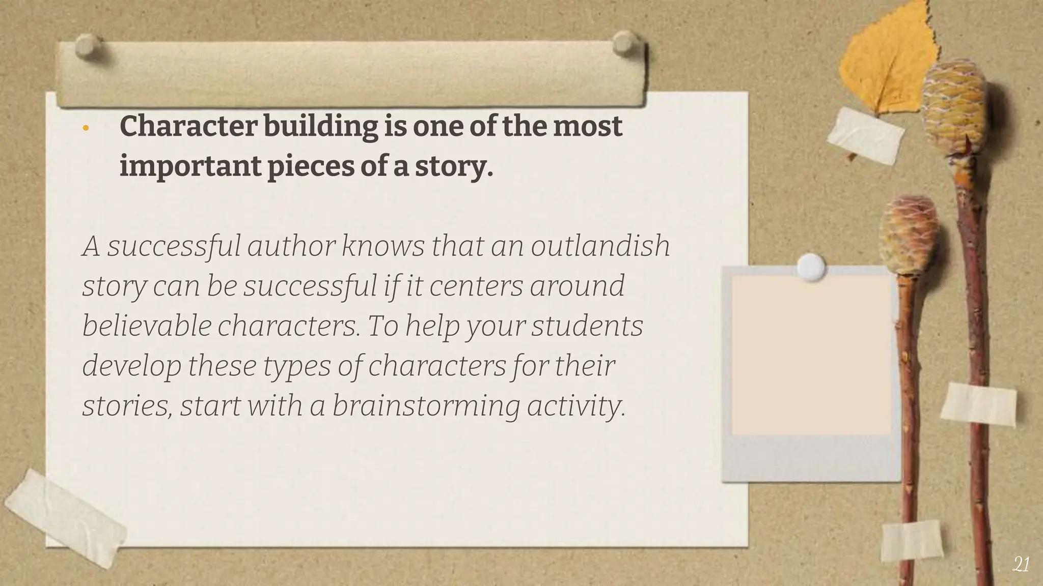 • Character building is one of the most
important pieces of a story.
A successful author knows that an outlandish
story can be successful if it centers around
believable characters. To help your students
develop these types of characters for their
stories, start with a brainstorming activity.
21
 