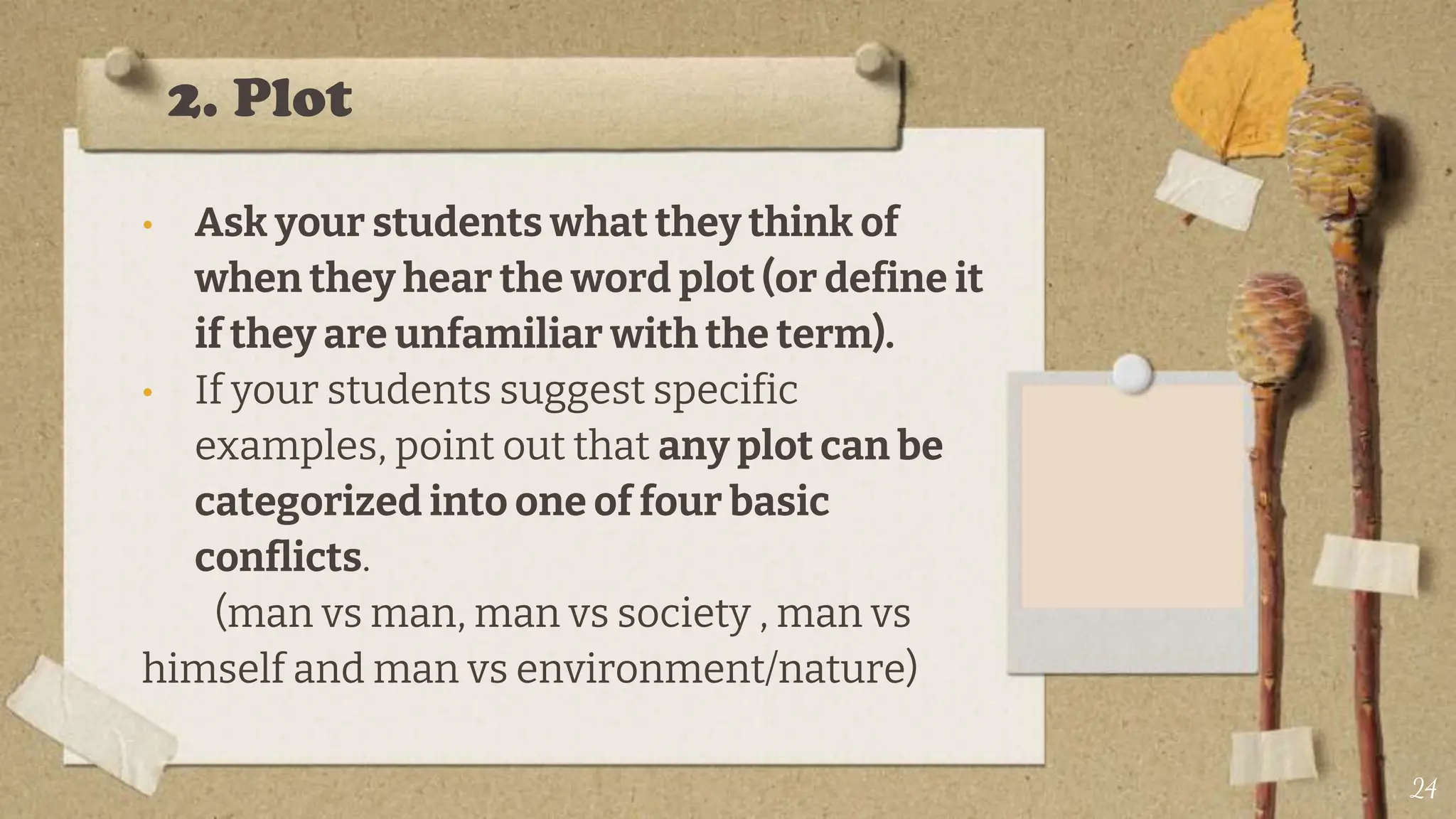 2. Plot
• Ask your students what they think of
when they hear the word plot (or define it
if they are unfamiliar with the term).
• If your students suggest specific
examples, point out that any plot can be
categorized into one of four basic
conflicts.
(man vs man, man vs society , man vs
himself and man vs environment/nature)
24
 