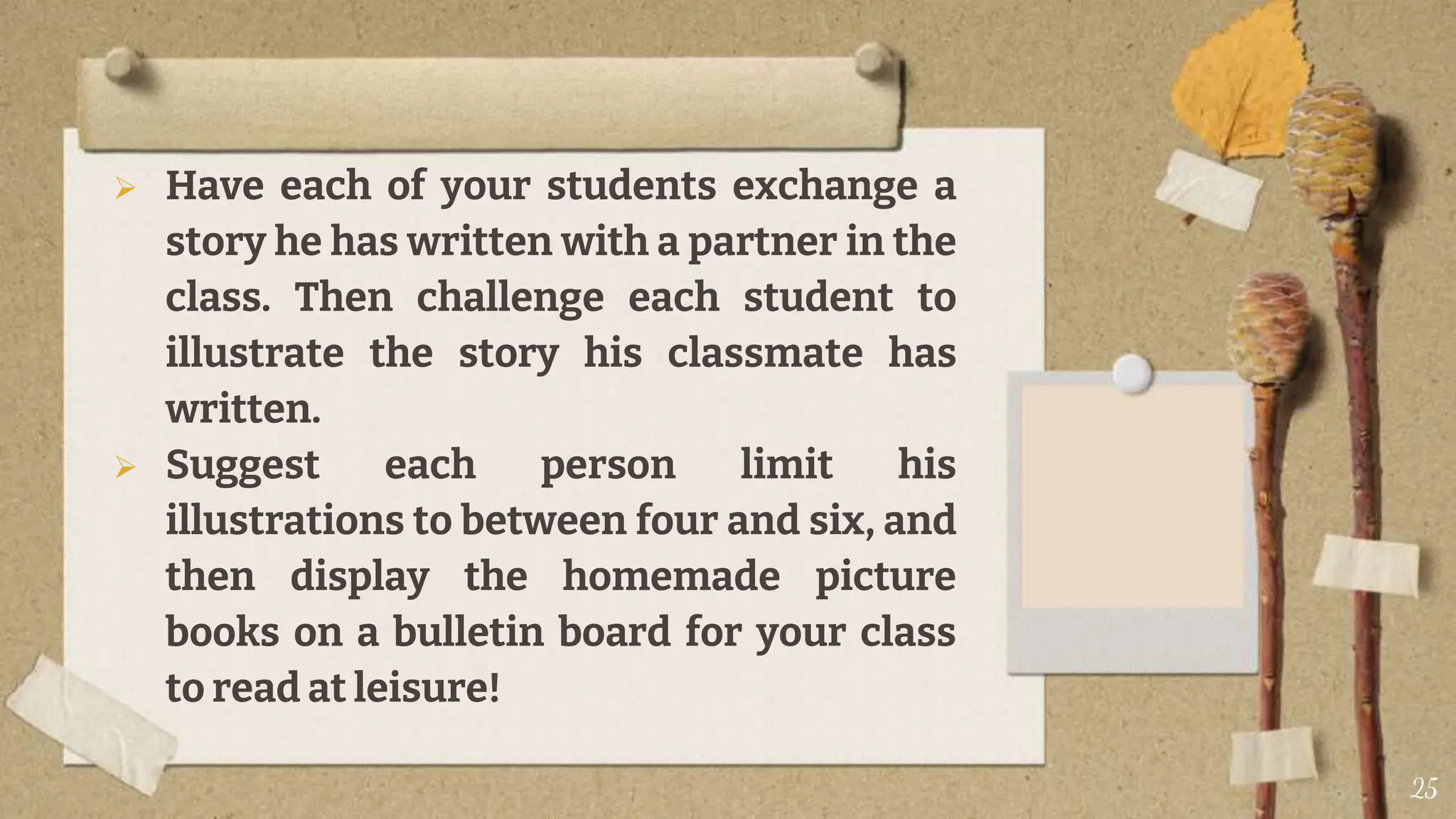  Have each of your students exchange a
story he has written with a partner in the
class. Then challenge each student to
illustrate the story his classmate has
written.
 Suggest each person limit his
illustrations to between four and six, and
then display the homemade picture
books on a bulletin board for your class
to read at leisure!
25
 