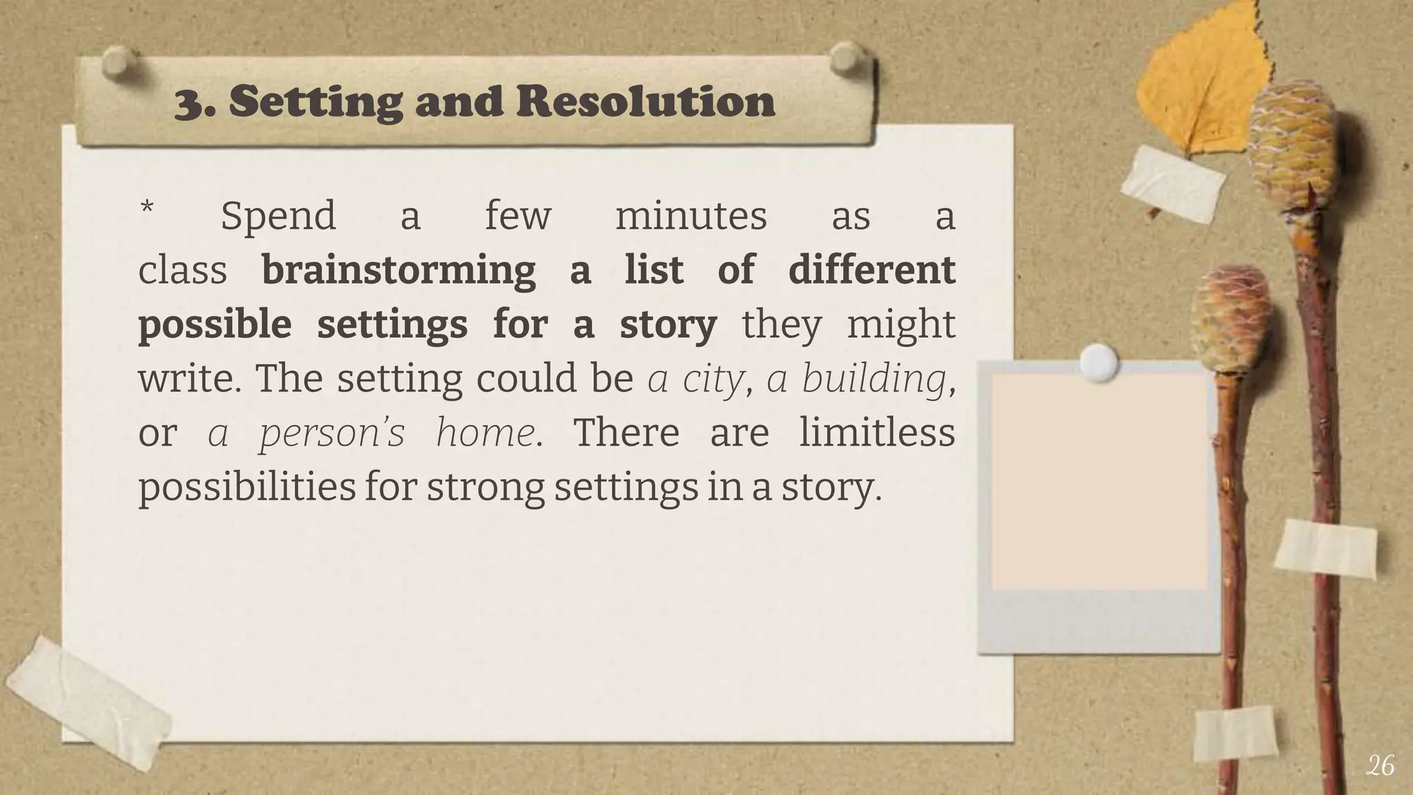3. Setting and Resolution
* Spend a few minutes as a
class brainstorming a list of different
possible settings for a story they might
write. The setting could be a city, a building,
or a person’s home. There are limitless
possibilities for strong settings in a story.
26
 