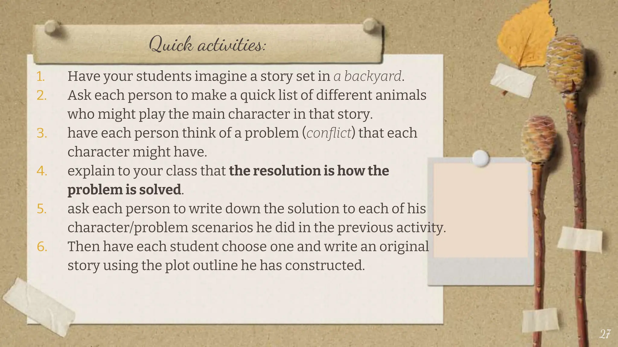 Quick activities:
1. Have your students imagine a story set in a backyard.
2. Ask each person to make a quick list of different animals
who might play the main character in that story.
3. have each person think of a problem (conflict) that each
character might have.
4. explain to your class that the resolution is how the
problem is solved.
5. ask each person to write down the solution to each of his
character/problem scenarios he did in the previous activity.
6. Then have each student choose one and write an original
story using the plot outline he has constructed.
27
 