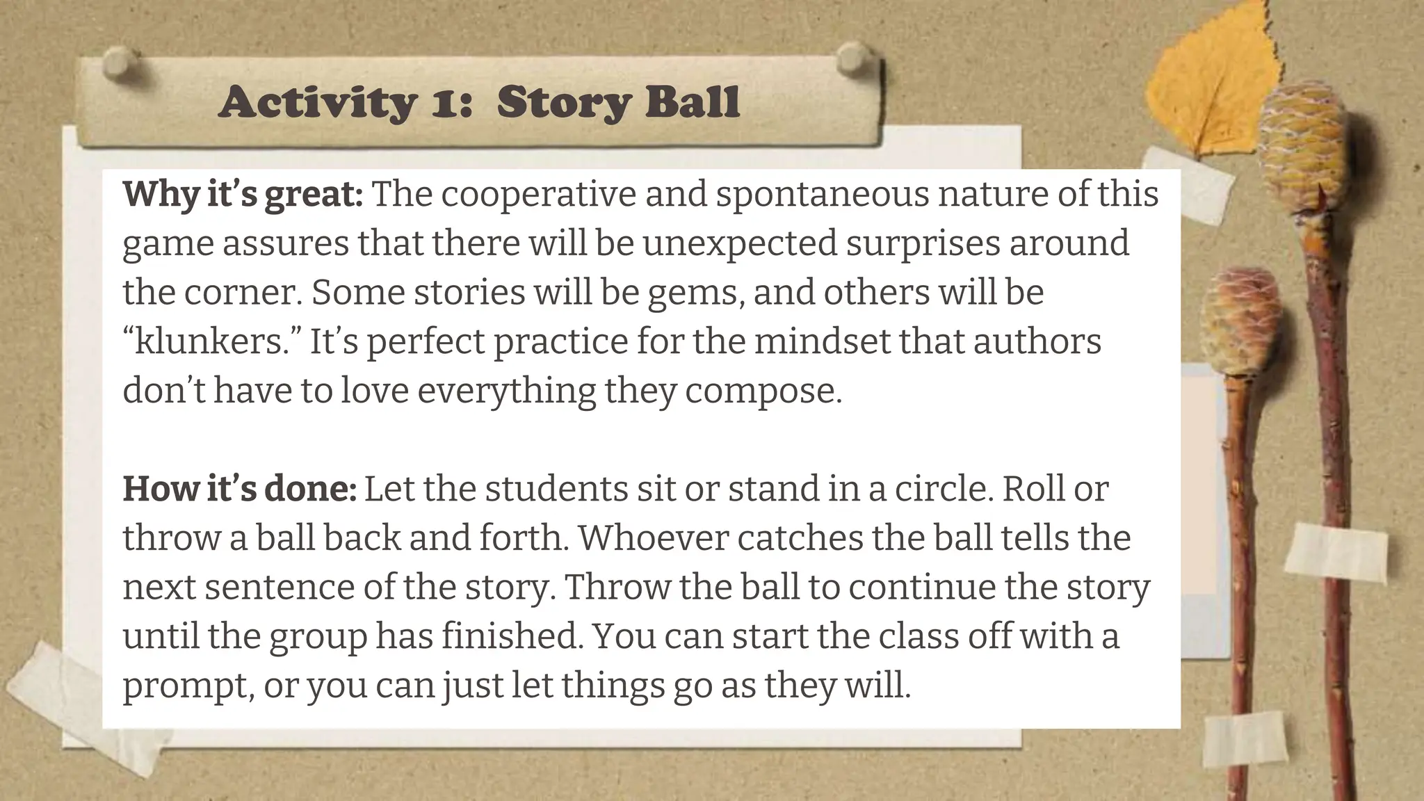 Activity 1: Story Ball
Why it’s great: The cooperative and spontaneous nature of this
game assures that there will be unexpected surprises around
the corner. Some stories will be gems, and others will be
“klunkers.” It’s perfect practice for the mindset that authors
don’t have to love everything they compose.
How it’s done: Let the students sit or stand in a circle. Roll or
throw a ball back and forth. Whoever catches the ball tells the
next sentence of the story. Throw the ball to continue the story
until the group has finished. You can start the class off with a
prompt, or you can just let things go as they will.
 
