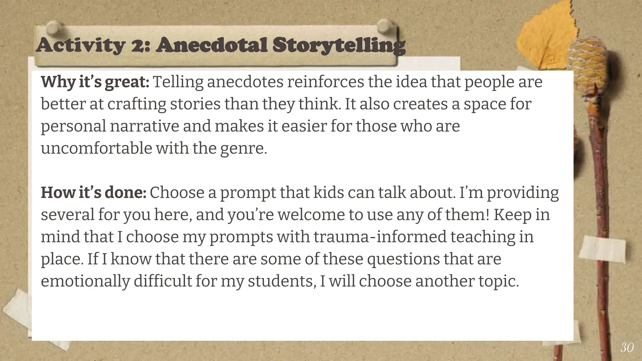 Activity 2: Anecdotal Storytelling
Why it’s great: Telling anecdotes reinforces the idea that people are
better at crafting stories than they think. It also creates a space for
personal narrative and makes it easier for those who are
uncomfortable with the genre.
How it’s done: Choose a prompt that kids can talk about. I’m providing
several for you here, and you’re welcome to use any of them! Keep in
mind that I choose my prompts with trauma-informed teaching in
place. If I know that there are some of these questions that are
emotionally difficult for my students, I will choose another topic.
30
 