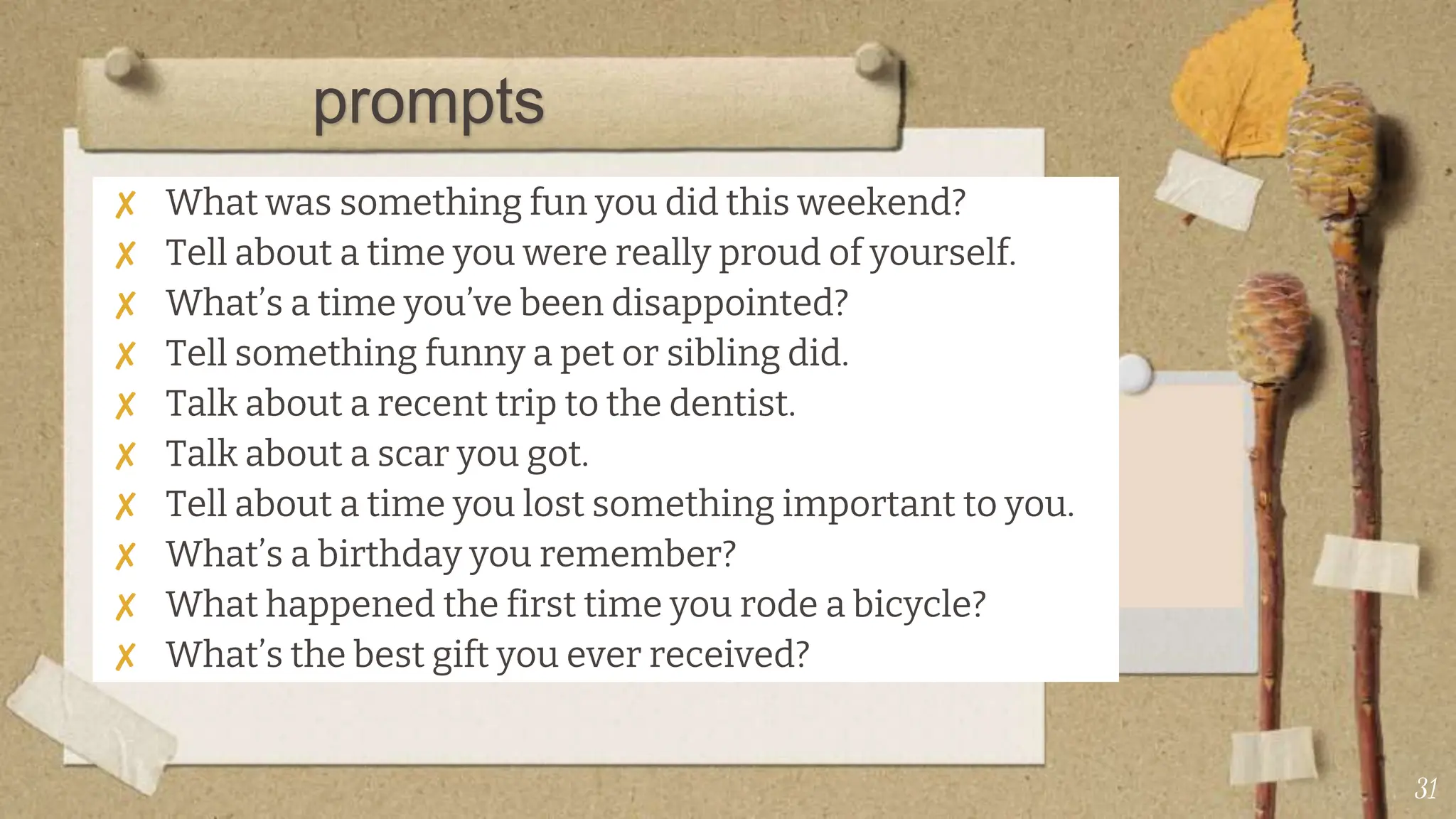 ✘ What was something fun you did this weekend?
✘ Tell about a time you were really proud of yourself.
✘ What’s a time you’ve been disappointed?
✘ Tell something funny a pet or sibling did.
✘ Talk about a recent trip to the dentist.
✘ Talk about a scar you got.
✘ Tell about a time you lost something important to you.
✘ What’s a birthday you remember?
✘ What happened the first time you rode a bicycle?
✘ What’s the best gift you ever received?
31
prompts
 