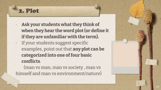 2. Plot
• Ask your students what they think of
when they hear the word plot (or define it
if they are unfamiliar with the term).
• If your students suggest specific
examples, point out that any plot can be
categorized into one of four basic
conflicts.
(man vs man, man vs society , man vs
himself and man vs environment/nature)
24
 