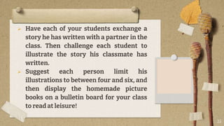  Have each of your students exchange a
story he has written with a partner in the
class. Then challenge each student to
illustrate the story his classmate has
written.
 Suggest each person limit his
illustrations to between four and six, and
then display the homemade picture
books on a bulletin board for your class
to read at leisure!
25
 