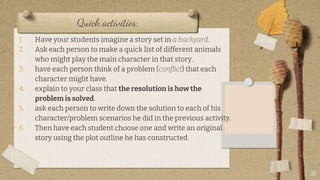 Quick activities:
1. Have your students imagine a story set in a backyard.
2. Ask each person to make a quick list of different animals
who might play the main character in that story.
3. have each person think of a problem (conflict) that each
character might have.
4. explain to your class that the resolution is how the
problem is solved.
5. ask each person to write down the solution to each of his
character/problem scenarios he did in the previous activity.
6. Then have each student choose one and write an original
story using the plot outline he has constructed.
27
 