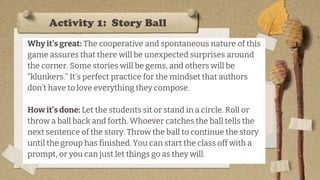 Activity 1: Story Ball
Why it’s great: The cooperative and spontaneous nature of this
game assures that there will be unexpected surprises around
the corner. Some stories will be gems, and others will be
“klunkers.” It’s perfect practice for the mindset that authors
don’t have to love everything they compose.
How it’s done: Let the students sit or stand in a circle. Roll or
throw a ball back and forth. Whoever catches the ball tells the
next sentence of the story. Throw the ball to continue the story
until the group has finished. You can start the class off with a
prompt, or you can just let things go as they will.
 