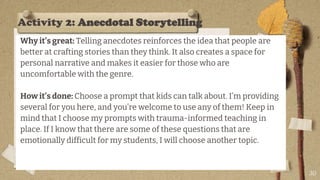Activity 2: Anecdotal Storytelling
Why it’s great: Telling anecdotes reinforces the idea that people are
better at crafting stories than they think. It also creates a space for
personal narrative and makes it easier for those who are
uncomfortable with the genre.
How it’s done: Choose a prompt that kids can talk about. I’m providing
several for you here, and you’re welcome to use any of them! Keep in
mind that I choose my prompts with trauma-informed teaching in
place. If I know that there are some of these questions that are
emotionally difficult for my students, I will choose another topic.
30
 