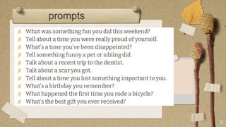 ✘ What was something fun you did this weekend?
✘ Tell about a time you were really proud of yourself.
✘ What’s a time you’ve been disappointed?
✘ Tell something funny a pet or sibling did.
✘ Talk about a recent trip to the dentist.
✘ Talk about a scar you got.
✘ Tell about a time you lost something important to you.
✘ What’s a birthday you remember?
✘ What happened the first time you rode a bicycle?
✘ What’s the best gift you ever received?
31
prompts
 