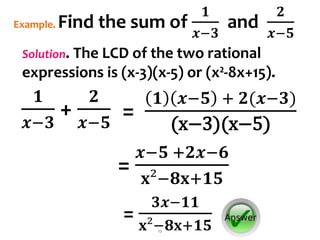 12
𝟏
𝒙−𝟑
+
𝟐
𝒙−𝟓
Example. Find the sum of
𝟏
𝒙−𝟑
and
𝟐
𝒙−𝟓
Solution. The LCD of the two rational
expressions is (x-3)(x-5) or (x²-8x+15).
=
𝒙−𝟓 +𝟐𝒙−𝟔
𝐱²−𝟖𝐱+𝟏𝟓
=
𝟑𝒙−𝟏𝟏
𝐱²−𝟖𝐱+𝟏𝟓
=
𝟏 𝒙−𝟓 + 𝟐(𝒙−𝟑)
(x−3)(x−5)
 