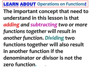 13
The important concept that need to
understand in this lesson is that
adding and subtracting two or more
functions together will result in
another function. Dividing two
functions together will also result
in another function if the
denominator or divisor is not the
zero function.
 