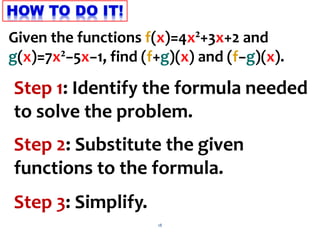 18
Step 1: Identify the formula needed
to solve the problem.
Step 2: Substitute the given
functions to the formula.
Step 3: Simplify.
Given the functions f(x)=4x²+3x+2 and
g(x)=7x²−5x−1, find (f+g)(x) and (f−g)(x).
 