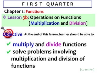 F I R S T Q U A R T E R
Chapter 1: Functions
Lesson 3b: Operations on Functions
[Multiplication and Division]
 multiply and divide functions
 solve problems involving
multiplication and division of
functions
Objective At the end of this lesson, learner should be able to:
 