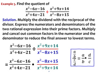 36
𝒙²−𝟔𝒙−𝟏𝟔
𝒙²+𝟒𝒙−𝟐𝟏
÷ 𝒙²+𝟗𝒙+𝟏𝟒
𝒙²−𝟖𝒙+𝟏𝟓 𝑎
𝑏
𝑐
𝑑
=
𝑎
𝑏
•
𝑑
𝑐
Example 5. Find the quotient of
𝒙²−𝟔𝒙−𝟏𝟔
𝒙²+𝟒𝒙−𝟐𝟏
÷
𝒙²+𝟗𝒙+𝟏𝟒
𝒙²−𝟖𝒙+𝟏𝟓
Solution. Multiply the dividend with the reciprocal of the
divisor. Express the numerators and denominators of the
two rational expression into their prime factors. Multiply
and cancel out common factors in the numerator and the
denominator to reduce the final answer to lowest terms.
=
𝒙²−𝟔𝒙−𝟏𝟔
𝒙²+𝟒𝒙−𝟐𝟏
•
𝒙²−𝟖𝒙+𝟏𝟓
𝒙²+𝟗𝒙+𝟏𝟒
 