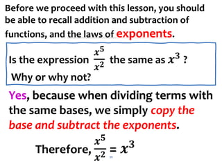 Yes, because when dividing terms with
the same bases, we simply copy the
base and subtract the exponents.
Therefore,
𝒙𝟓
𝒙𝟐 = 𝒙𝟑
39
Before we proceed with this lesson, you should
be able to recall addition and subtraction of
functions, and the laws of exponents.
Is the expression
𝒙𝟓
𝒙𝟐 the same as 𝒙𝟑
?
Why or why not?
 
