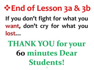 End of Lesson 3a & 3b
THANK YOU for your
60 minutes Dear
Students!
57
If you don’t fight for what you
want, don’t cry for what you
lost…
 