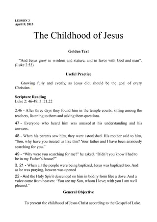 LESSON 3
April19, 2015
The Childhood of Jesus
Golden Text
“And Jesus grew in wisdom and stature, and in favor with God and man”.
(Luke 2.52)
Useful Practice
Growing fully and evenly, as Jesus did, should be the goal of every
Christian.
Scripture Reading
Luke 2: 46-49; 3: 21,22
2.46 - After three days they found him in the temple courts, sitting among the
teachers, listening to them and asking them questions.
47 - Everyone who heard him was amazed at his understanding and his
answers.
48 - When his parents saw him, they were astonished. His mother said to him,
“Son, why have you treated us like this? Your father and I have been anxiously
searching for you.”
49 - “Why were you searching for me?” he asked. “Didn’t you know I had to
be in my Father’s house?”
3. 21 - When all the people were being baptized, Jesus was baptized too. And
as he was praying, heaven was opened
22 - And the Holy Spirit descended on him in bodily form like a dove. And a
voice came from heaven: “You are my Son, whom I love; with you I am well
pleased.”
General Objective
To present the childhood of Jesus Christ according to the Gospel of Luke.
 