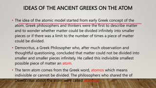 IDEAS OF THE ANCIENT GREEKS ON THE ATOM
• The idea of the atomic model started from early Greek concept of the
atom. Greek philosophers and thinkers were the first to describe matter
and to wonder whether matter could be divided infinitely into smaller
pieces or if there was a limit to the number of times a piece of matter
could be divided.
• Democritus, a Greek Philosopher who, after much observation and
thoughtful questioning, concluded that matter could not be divided into
smaller and smaller pieces infinitely. He called this indivisible smallest
possible piece of matter an atom.
• The term atom comes from the Greek word, atomos which means
indivisible or cannot be divided. The philosophers who shared the of
Democritus about the atom were called atomists.
 