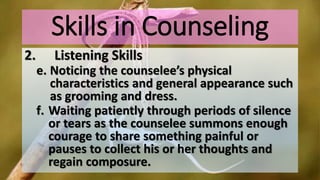 Skills in Counseling
2. Listening Skills
e. Noticing the counselee’s physical
characteristics and general appearance such
as grooming and dress.
f. Waiting patiently through periods of silence
or tears as the counselee summons enough
courage to share something painful or
pauses to collect his or her thoughts and
regain composure.
 