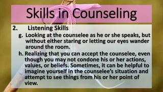 Skills in Counseling
2. Listening Skills
g. Looking at the counselee as he or she speaks, but
without either staring or letting our eyes wander
around the room.
h. Realizing that you can accept the counselee, even
though you may not condone his or her actions,
values, or beliefs. Sometimes, it can be helpful to
imagine yourself in the counselee’s situation and
attempt to see things from his or her point of
view.
 