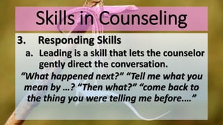 Skills in Counseling
3. Responding Skills
a. Leading is a skill that lets the counselor
gently direct the conversation.
“What happened next?” “Tell me what you
mean by …? “Then what?” “come back to
the thing you were telling me before.…”
 
