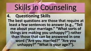 Skills in Counseling
4. Questioning Skills
The best questions are those that require at
least a few sentences to answer (e.g., “Tell
me about your marriage.” “What sorts of
things are making you unhappy?”) rather
than those that can be answered in one
word (“Are you married?” “Are you
unhappy?” “What is your age?”).
 
