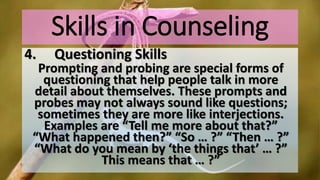 Skills in Counseling
4. Questioning Skills
Prompting and probing are special forms of
questioning that help people talk in more
detail about themselves. These prompts and
probes may not always sound like questions;
sometimes they are more like interjections.
Examples are “Tell me more about that?”
“What happened then?” “So … ?” “Then … ?”
“What do you mean by ‘the things that’ … ?”
This means that … ?”
 