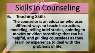 Skills in Counseling
6. Teaching Skills
The counselor is an educator who uses
different ways to teach: instruction,
modeling, telling brief stories, pointing to
movies or video recordings that can be
helpful, and guiding counselees as they
learn by experience to deal with the
problems of life.
 