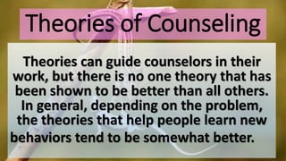 Theories of Counseling
Theories can guide counselors in their
work, but there is no one theory that has
been shown to be better than all others.
In general, depending on the problem,
the theories that help people learn new
behaviors tend to be somewhat better.
 
