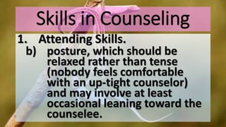 Skills in Counseling
1. Attending Skills.
b) posture, which should be
relaxed rather than tense
(nobody feels comfortable
with an up-tight counselor)
and may involve at least
occasional leaning toward the
counselee.
 