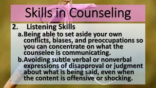 Skills in Counseling
2. Listening Skills
a.Being able to set aside your own
conflicts, biases, and preoccupations so
you can concentrate on what the
counselee is communicating.
b.Avoiding subtle verbal or nonverbal
expressions of disapproval or judgment
about what is being said, even when
the content is offensive or shocking.
 