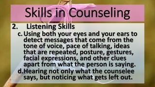 Skills in Counseling
2. Listening Skills
c.Using both your eyes and your ears to
detect messages that come from the
tone of voice, pace of talking, ideas
that are repeated, posture, gestures,
facial expressions, and other clues
apart from what the person is saying.
d.Hearing not only what the counselee
says, but noticing what gets left out.
 