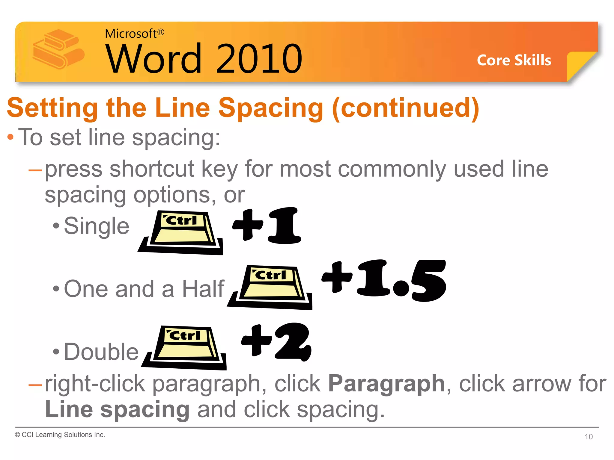 Microsoft®

                            Word 2010                Core Skills


Setting the Line Spacing (continued)
• To set line spacing:
   – press shortcut key for most commonly used line
     spacing options, or
      • Single                           +1
           • One and a Half                   +1.5
       • Double                          +2
    – right-click paragraph, click Paragraph, click arrow for
      Line spacing and click spacing.
© CCI Learning Solutions Inc.                                      10
 