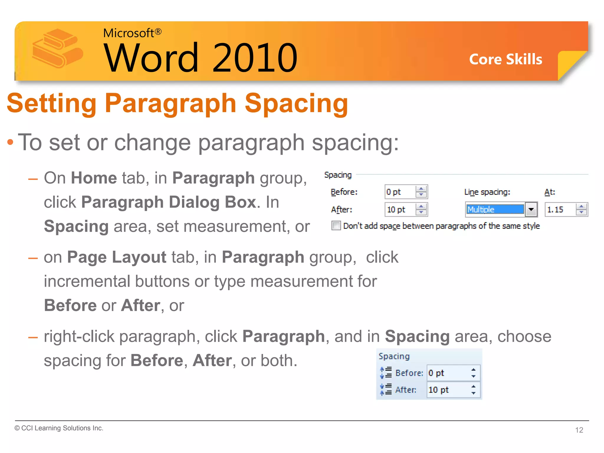 Microsoft®

                            Word 2010                         Core Skills


Setting Paragraph Spacing
• To set or change paragraph spacing:
    – On Home tab, in Paragraph group,
      click Paragraph Dialog Box. In
      Spacing area, set measurement, or
    – on Page Layout tab, in Paragraph group, click
      incremental buttons or type measurement for
      Before or After, or
    – right-click paragraph, click Paragraph, and in Spacing area, choose
      spacing for Before, After, or both.


© CCI Learning Solutions Inc.                                               12
 