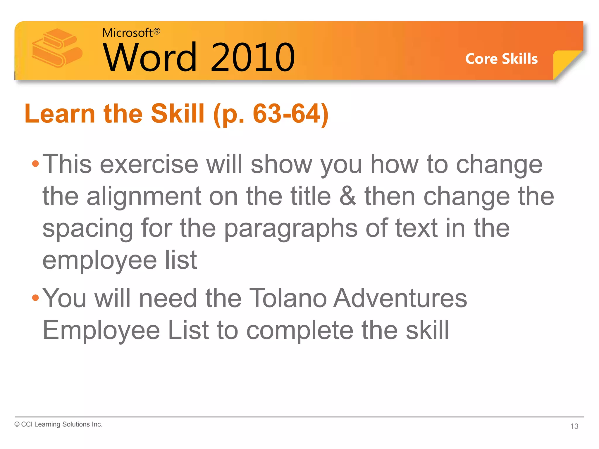 Microsoft®

                            Word 2010     Core Skills


  Learn the Skill (p. 63-64)
     •This exercise will show you how to change
      the alignment on the title & then change the
      spacing for the paragraphs of text in the
      employee list
     •You will need the Tolano Adventures
      Employee List to complete the skill


© CCI Learning Solutions Inc.                           13
 