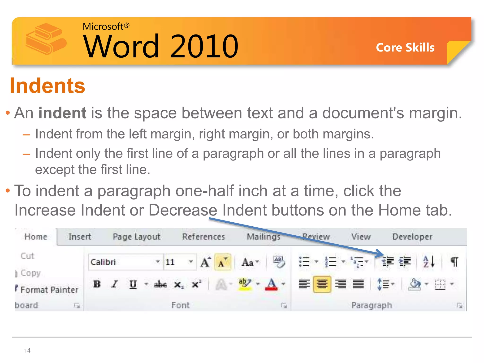 Microsoft®

            Word 2010                                            Core Skills


Indents
• An indent is the space between text and a document's margin.
  – Indent from the left margin, right margin, or both margins.
  – Indent only the first line of a paragraph or all the lines in a paragraph
    except the first line.
• To indent a paragraph one-half inch at a time, click the
  Increase Indent or Decrease Indent buttons on the Home tab.




1414
 
