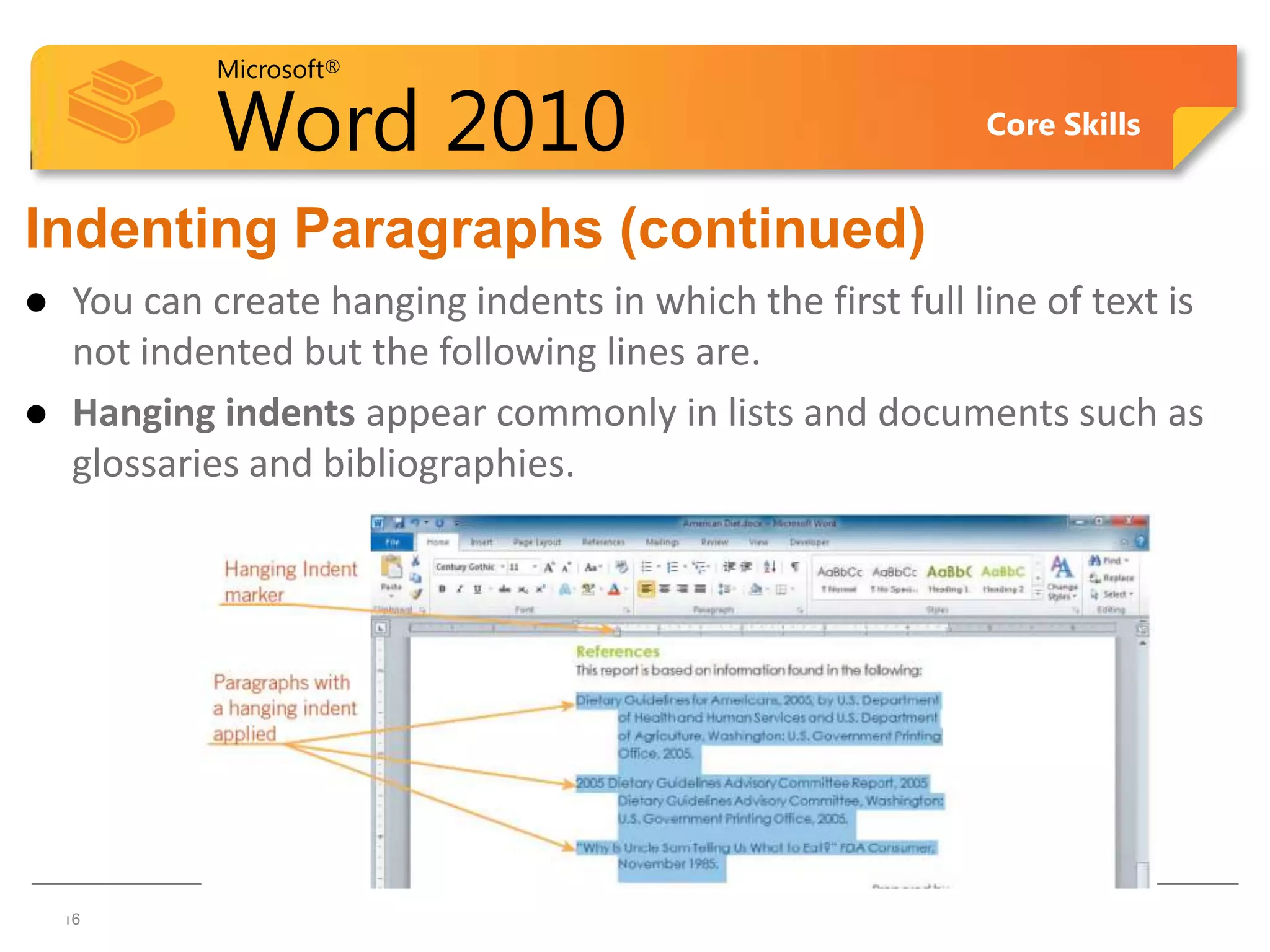 Microsoft®

             Word 2010                                       Core Skills


Indenting Paragraphs (continued)
    You can create hanging indents in which the first full line of text is
     not indented but the following lines are.
    Hanging indents appear commonly in lists and documents such as
     glossaries and bibliographies.




16  16
 
