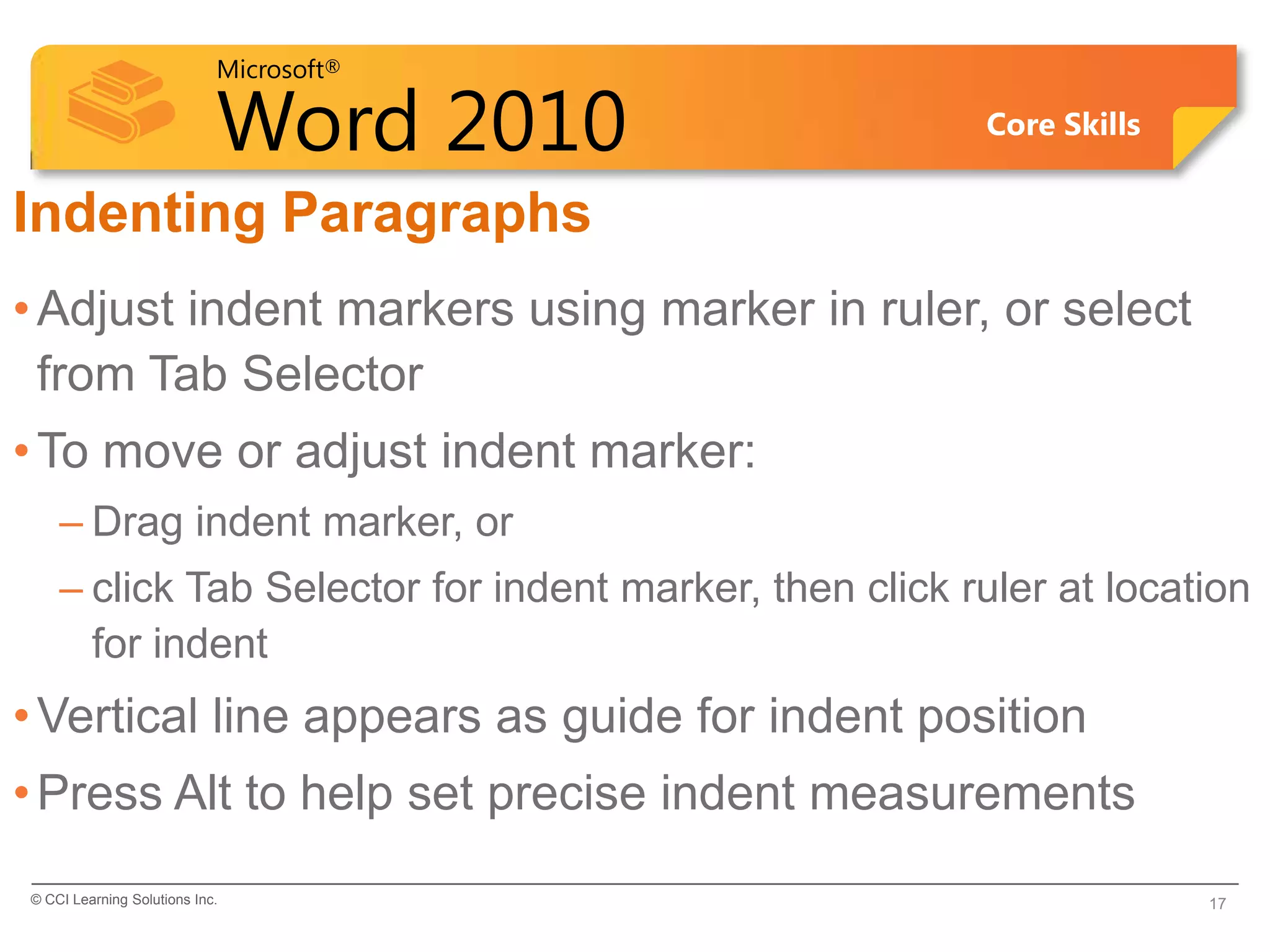 Microsoft®

                            Word 2010                   Core Skills


Indenting Paragraphs
• Adjust indent markers using marker in ruler, or select
  from Tab Selector
• To move or adjust indent marker:
    – Drag indent marker, or
    – click Tab Selector for indent marker, then click ruler at location
      for indent
• Vertical line appears as guide for indent position
• Press Alt to help set precise indent measurements
© CCI Learning Solutions Inc.                                         17
 