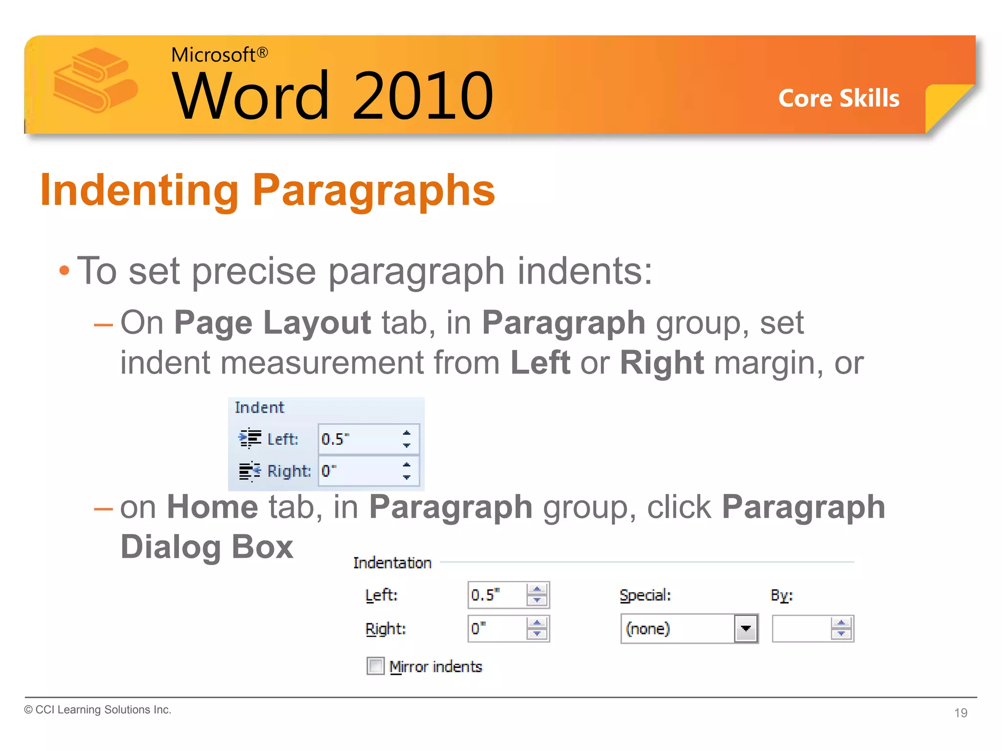 Microsoft®

                            Word 2010                    Core Skills


  Indenting Paragraphs
      • To set precise paragraph indents:
             – On Page Layout tab, in Paragraph group, set
               indent measurement from Left or Right margin, or



             – on Home tab, in Paragraph group, click Paragraph
               Dialog Box



© CCI Learning Solutions Inc.                                          19
 