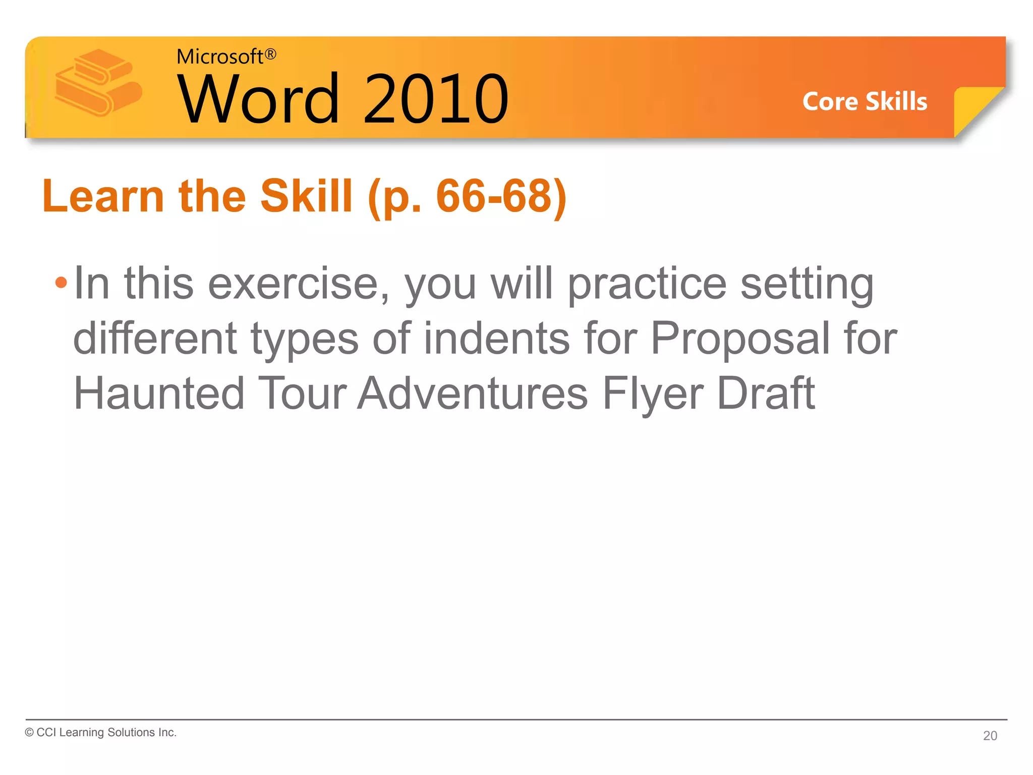 Microsoft®

                            Word 2010       Core Skills


  Learn the Skill (p. 66-68)
     •In this exercise, you will practice setting
      different types of indents for Proposal for
      Haunted Tour Adventures Flyer Draft




© CCI Learning Solutions Inc.                             20
 