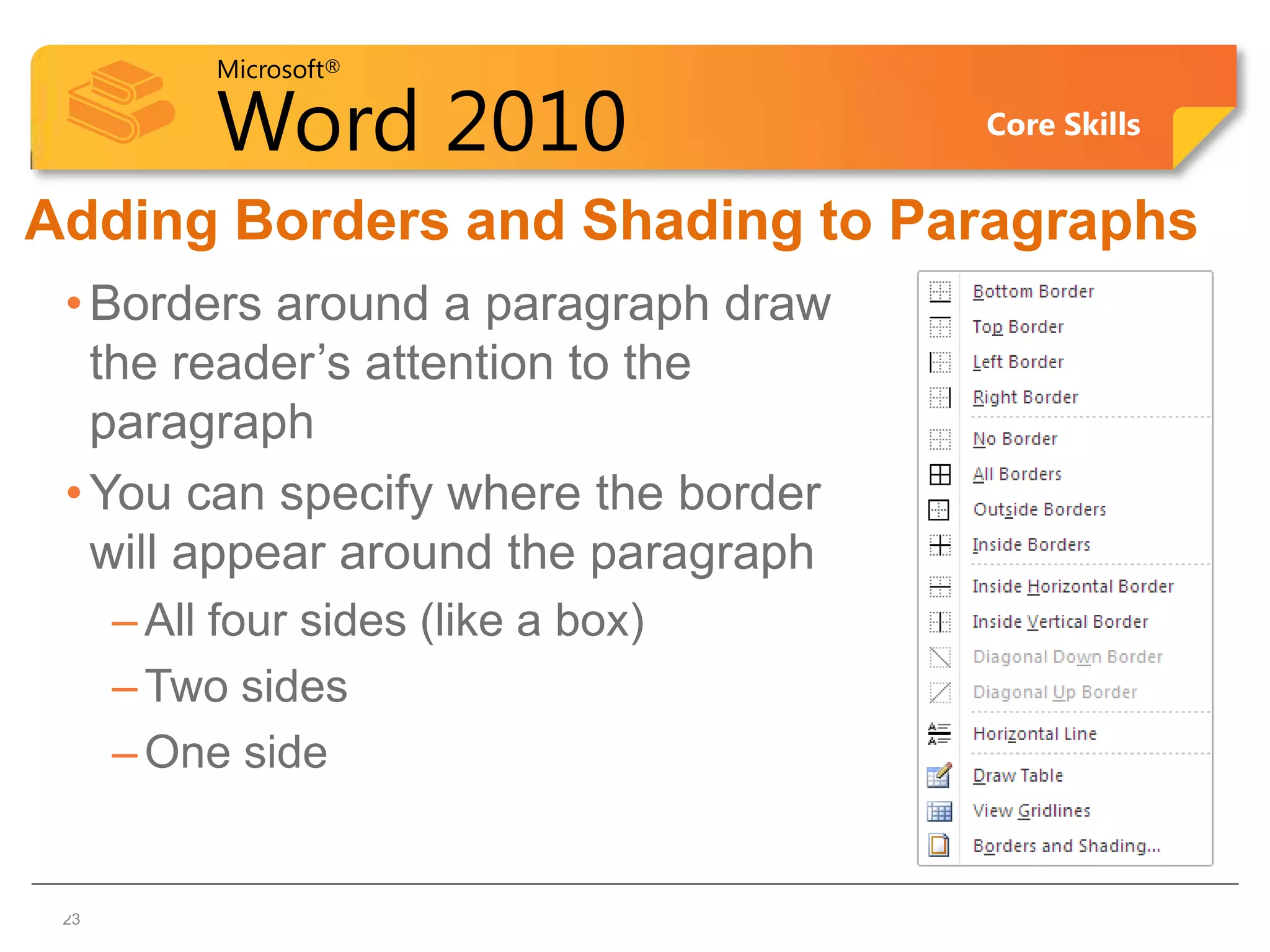 Microsoft®

           Word 2010                  Core Skills


Adding Borders and Shading to Paragraphs
 • Borders around a paragraph draw
   the reader’s attention to the
   paragraph
 • You can specify where the border
   will appear around the paragraph
      – All four sides (like a box)
      – Two sides
      – One side


23
 23
 