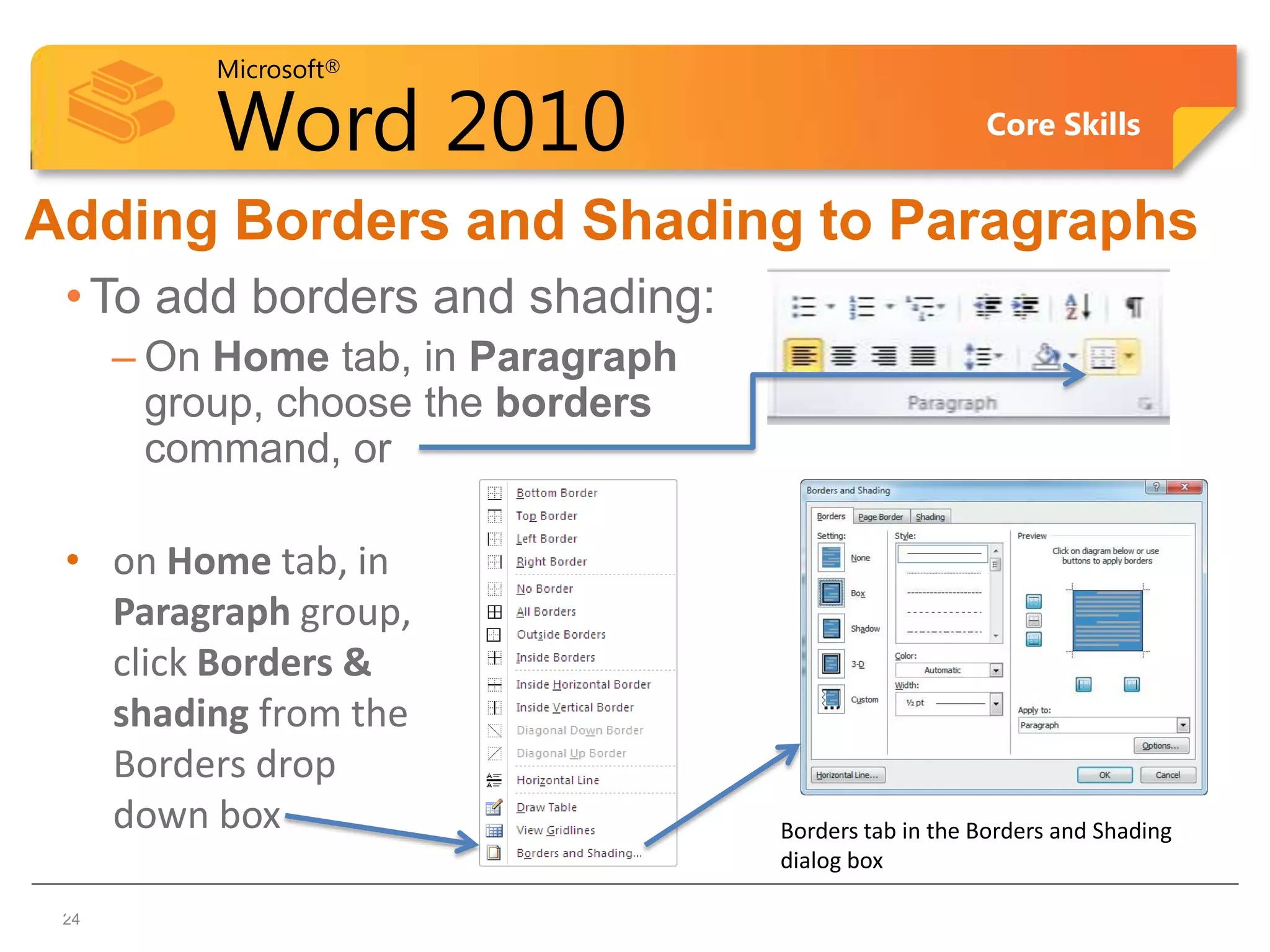 Microsoft®

          Word 2010                                    Core Skills


Adding Borders and Shading to Paragraphs
 • To add borders and shading:
      – On Home tab, in Paragraph
        group, choose the borders
        command, or

 • on Home tab, in
   Paragraph group,
   click Borders &
   shading from the
   Borders drop
   down box                         Borders tab in the Borders and Shading
                                    dialog box
24
 24
 